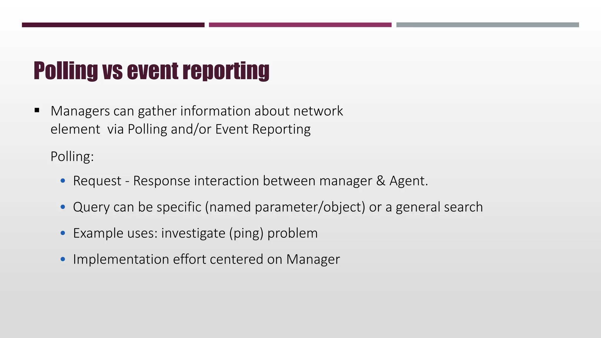  Managers can gather information about network
element via Polling and/or Event Reporting
Polling:
• Request - Response interaction between manager & Agent.
• Query can be specific (named parameter/object) or a general search
• Example uses: investigate (ping) problem
• Implementation effort centered on Manager
Polling vs event reporting
 