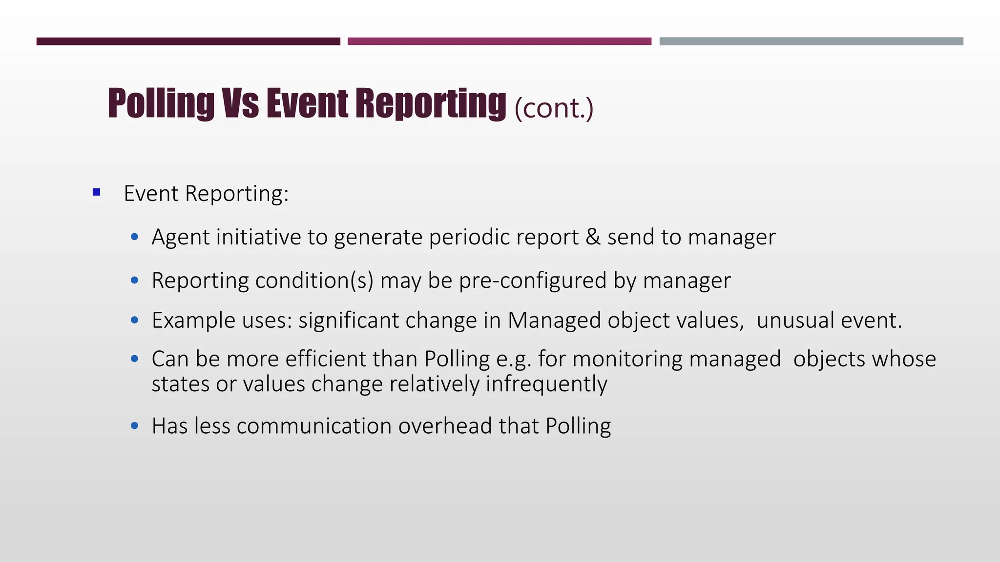  Event Reporting:
• Agent initiative to generate periodic report & send to manager
• Reporting condition(s) may be pre-configured by manager
• Example uses: significant change in Managed object values, unusual event.
• Can be more efficient than Polling e.g. for monitoring managed objects whose
states or values change relatively infrequently
• Has less communication overhead that Polling
Polling Vs Event Reporting (cont.)
 