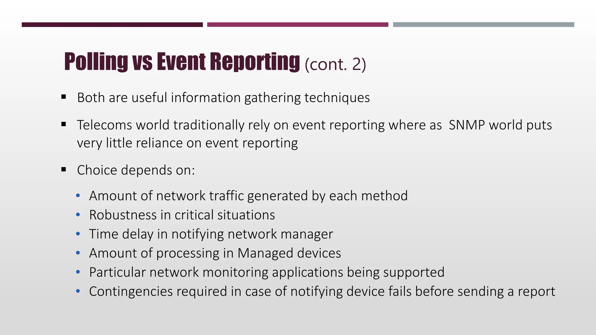 Polling vs Event Reporting (cont. 2)
 Both are useful information gathering techniques
 Telecoms world traditionally rely on event reporting where as SNMP world puts
very little reliance on event reporting
 Choice depends on:
• Amount of network traffic generated by each method
• Robustness in critical situations
• Time delay in notifying network manager
• Amount of processing in Managed devices
• Particular network monitoring applications being supported
• Contingencies required in case of notifying device fails before sending a report
 