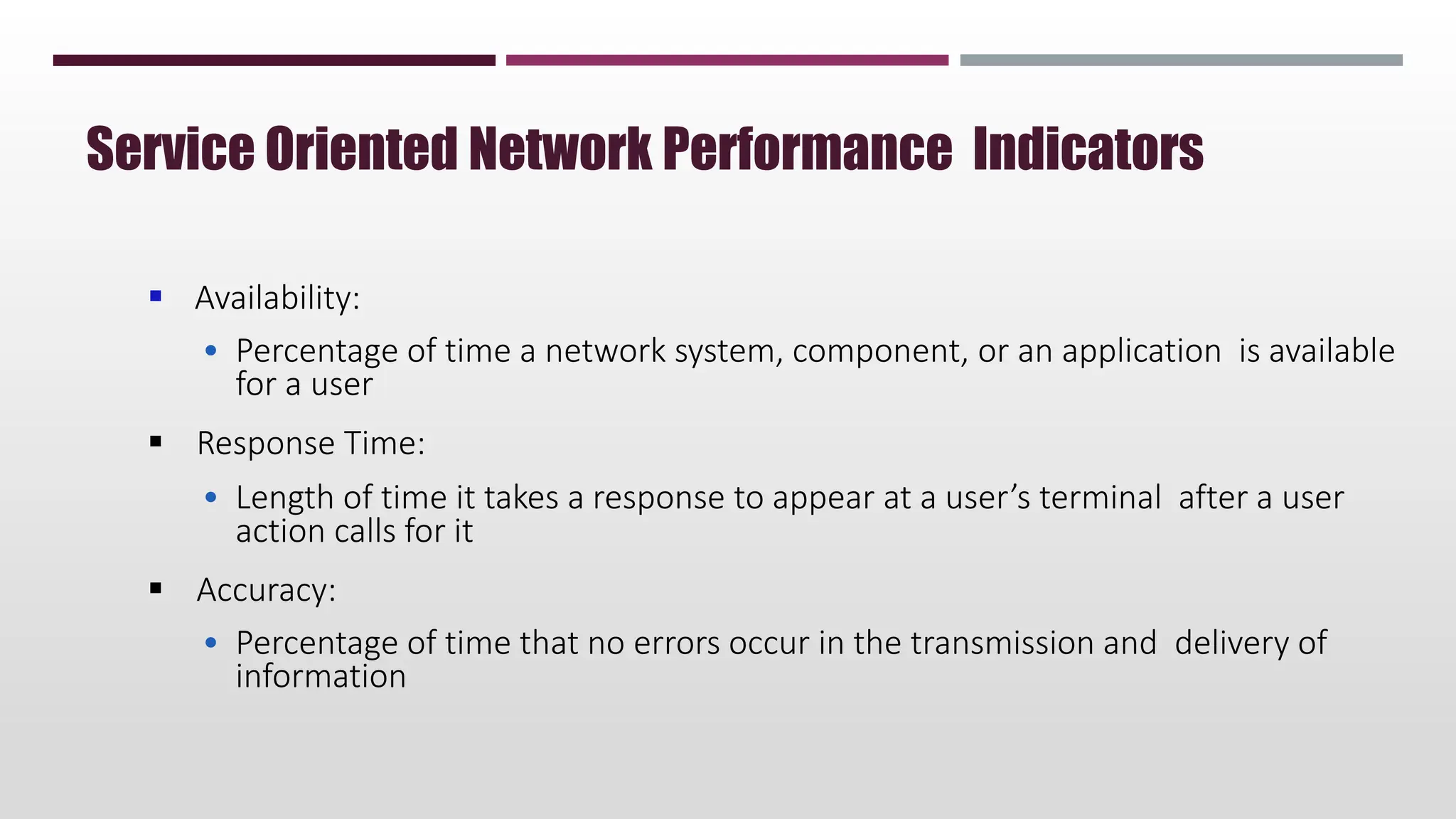  Availability:
• Percentage of time a network system, component, or an application is available
for a user
 Response Time:
• Length of time it takes a response to appear at a user’s terminal after a user
action calls for it
 Accuracy:
• Percentage of time that no errors occur in the transmission and delivery of
information
Service Oriented Network Performance Indicators
 