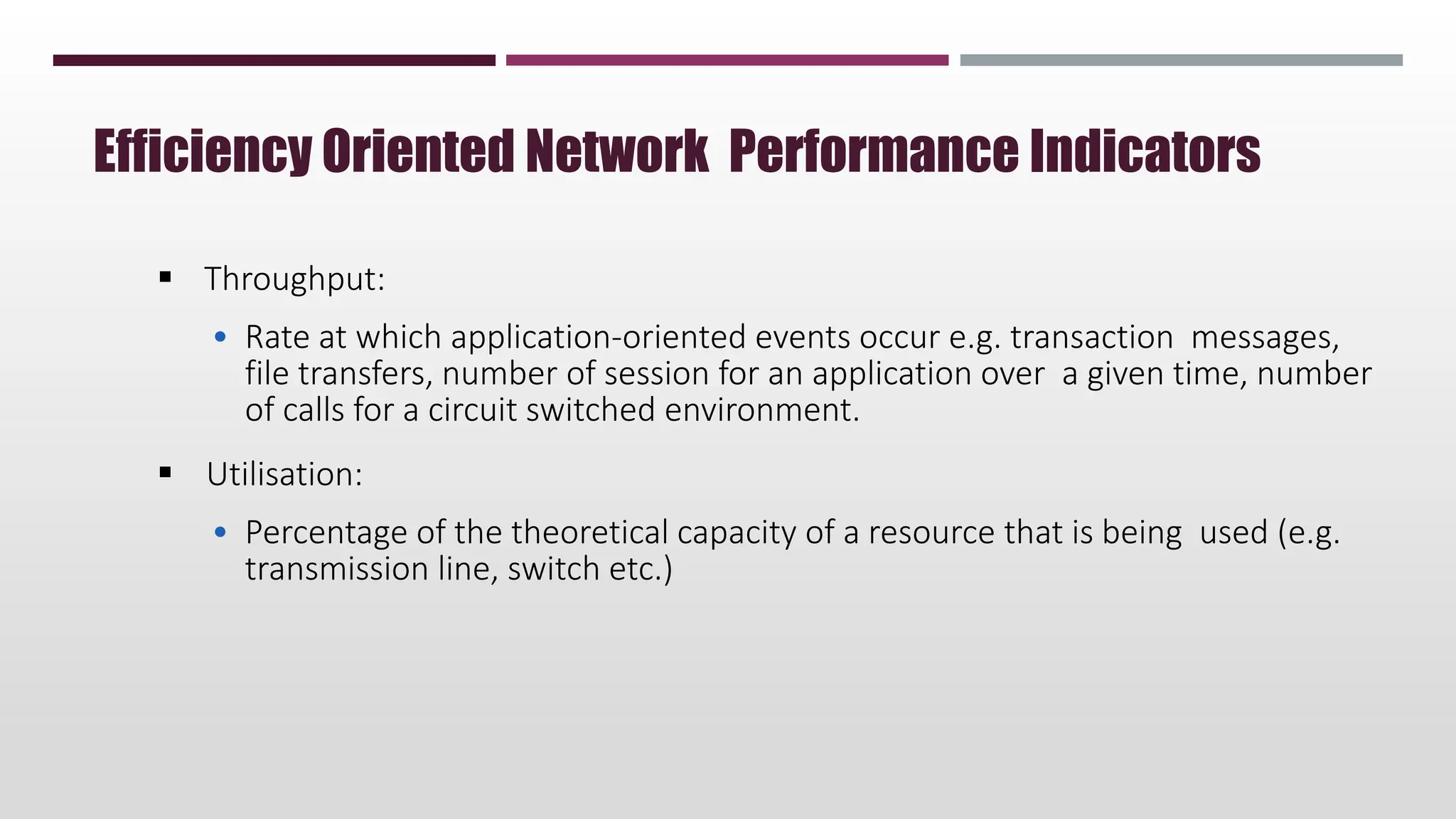  Throughput:
• Rate at which application-oriented events occur e.g. transaction messages,
file transfers, number of session for an application over a given time, number
of calls for a circuit switched environment.
 Utilisation:
• Percentage of the theoretical capacity of a resource that is being used (e.g.
transmission line, switch etc.)
Efficiency Oriented Network Performance Indicators
 
