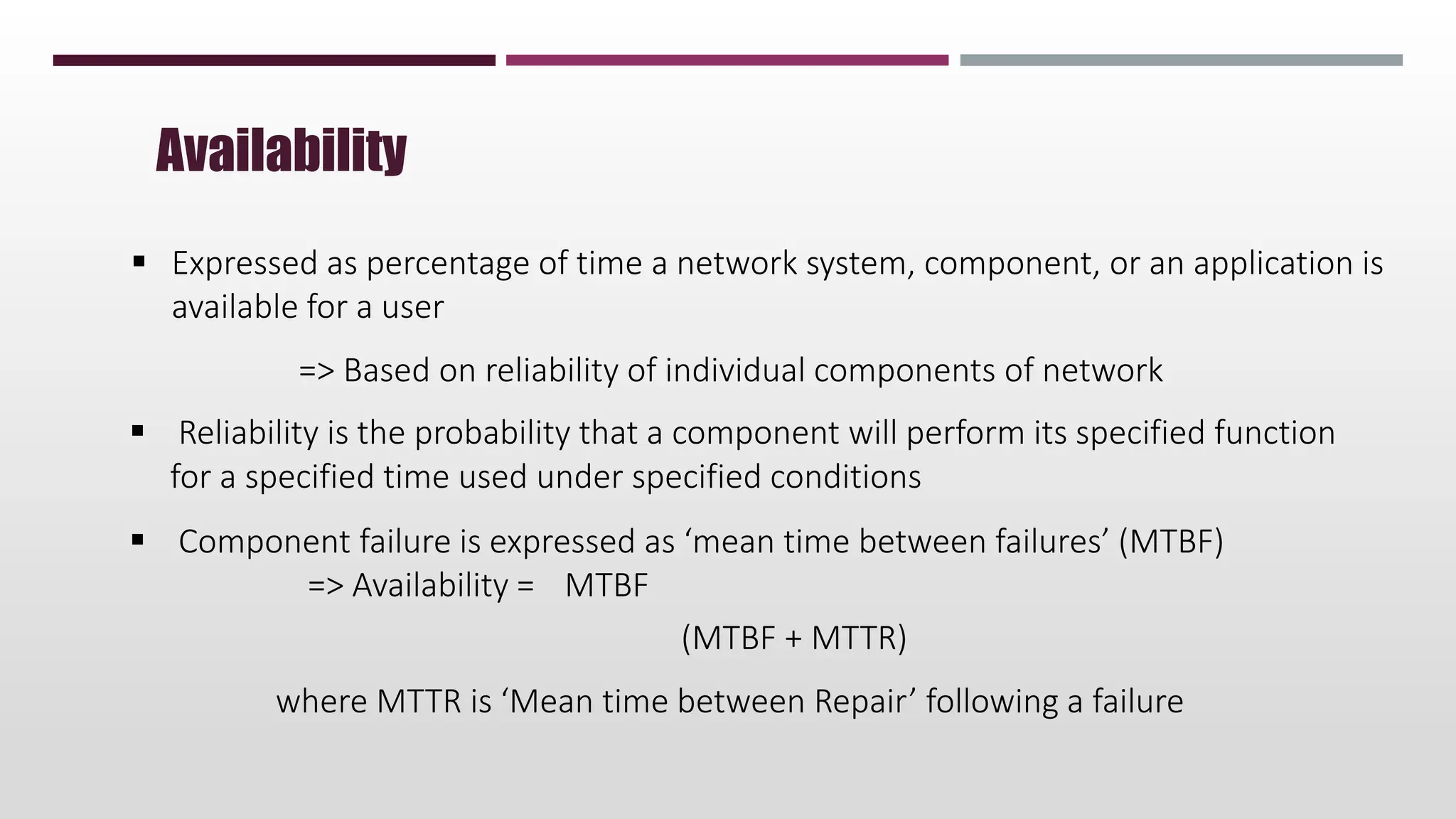  Expressed as percentage of time a network system, component, or an application is
available for a user
=> Based on reliability of individual components of network
 Reliability is the probability that a component will perform its specified function
for a specified time used under specified conditions
 Component failure is expressed as ‘mean time between failures’ (MTBF)
=> Availability = MTBF
(MTBF + MTTR)
where MTTR is ‘Mean time between Repair’ following a failure
Availability
 