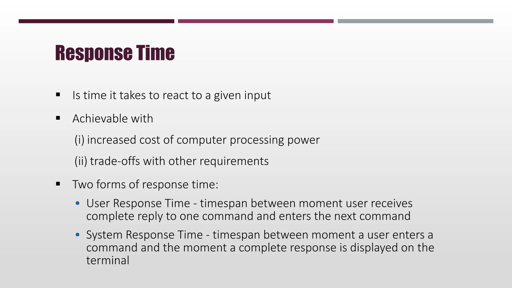  Is time it takes to react to a given input
 Achievable with
(i) increased cost of computer processing power
(ii) trade-offs with other requirements
 Two forms of response time:
• User Response Time - timespan between moment user receives
complete reply to one command and enters the next command
• System Response Time - timespan between moment a user enters a
command and the moment a complete response is displayed on the
terminal
Response Time
 
