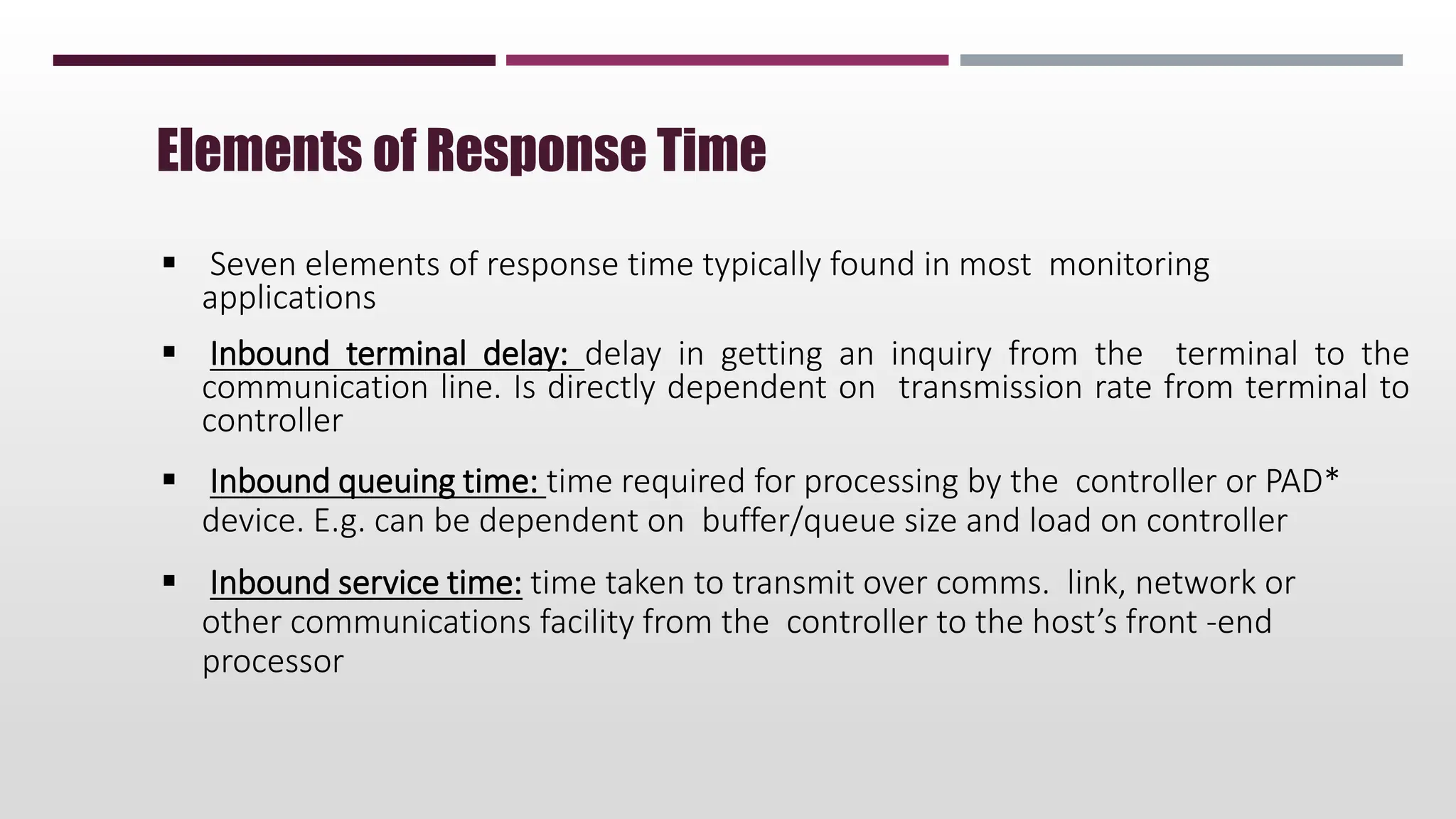 Seven elements of response time typically found in most monitoring
applications
 Inbound terminal delay: delay in getting an inquiry from the terminal to the
communication line. Is directly dependent on transmission rate from terminal to
controller
 Inbound queuing time: time required for processing by the controller or PAD*
device. E.g. can be dependent on buffer/queue size and load on controller
 Inbound service time: time taken to transmit over comms. link, network or
other communications facility from the controller to the host’s front -end
processor
Elements of Response Time
 