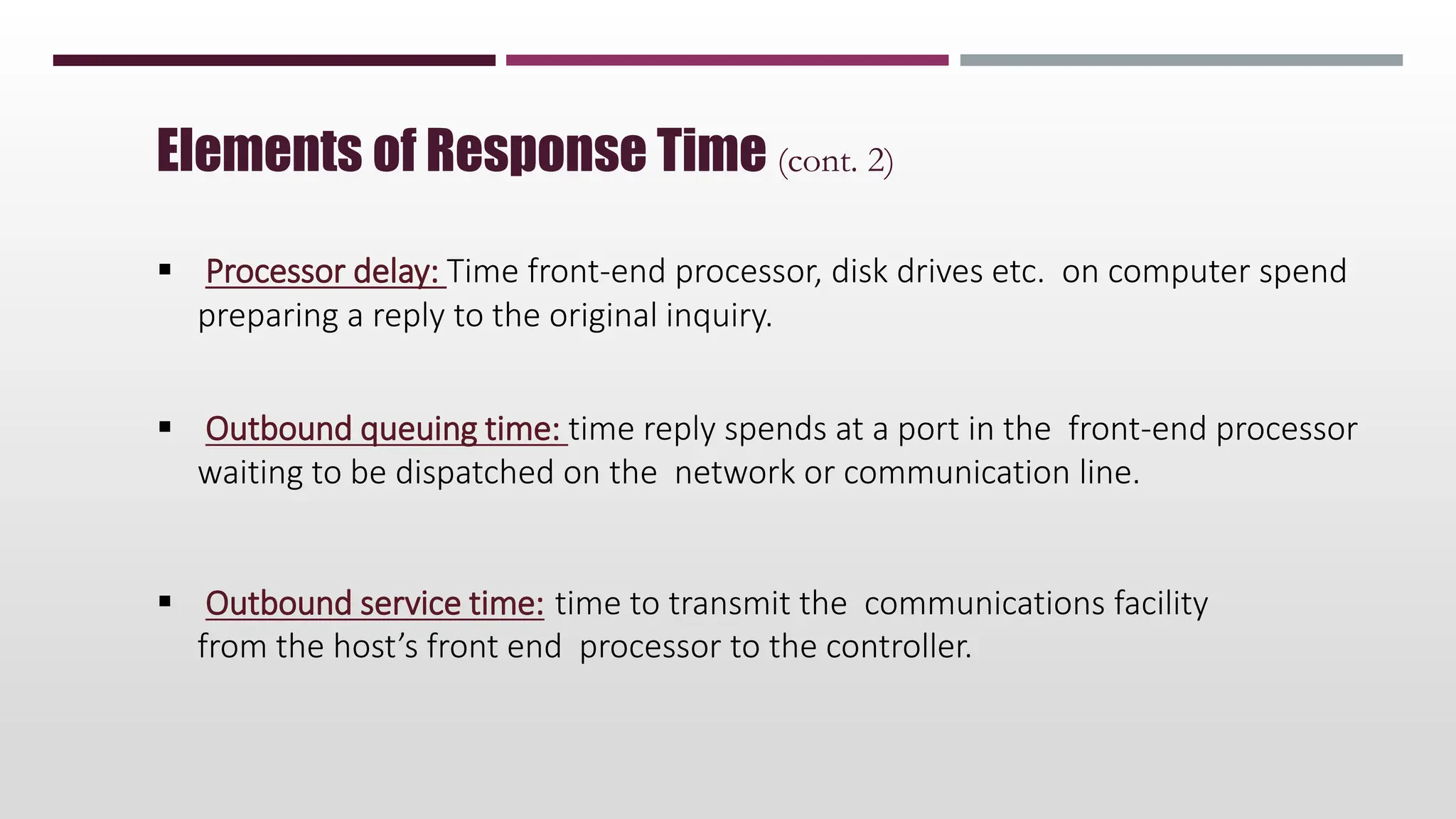  Processor delay: Time front-end processor, disk drives etc. on computer spend
preparing a reply to the original inquiry.
 Outbound queuing time: time reply spends at a port in the front-end processor
waiting to be dispatched on the network or communication line.
 Outbound service time: time to transmit the communications facility
from the host’s front end processor to the controller.
Elements of Response Time (cont. 2)
 