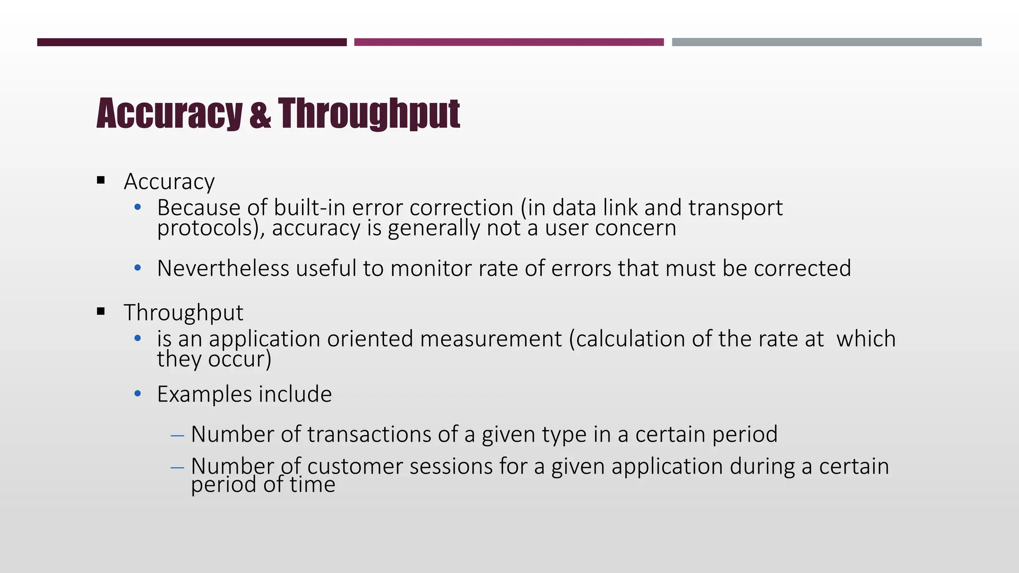  Accuracy
• Because of built-in error correction (in data link and transport
protocols), accuracy is generally not a user concern
• Nevertheless useful to monitor rate of errors that must be corrected
 Throughput
• is an application oriented measurement (calculation of the rate at which
they occur)
• Examples include
– Number of transactions of a given type in a certain period
– Number of customer sessions for a given application during a certain
period of time
Accuracy & Throughput
 