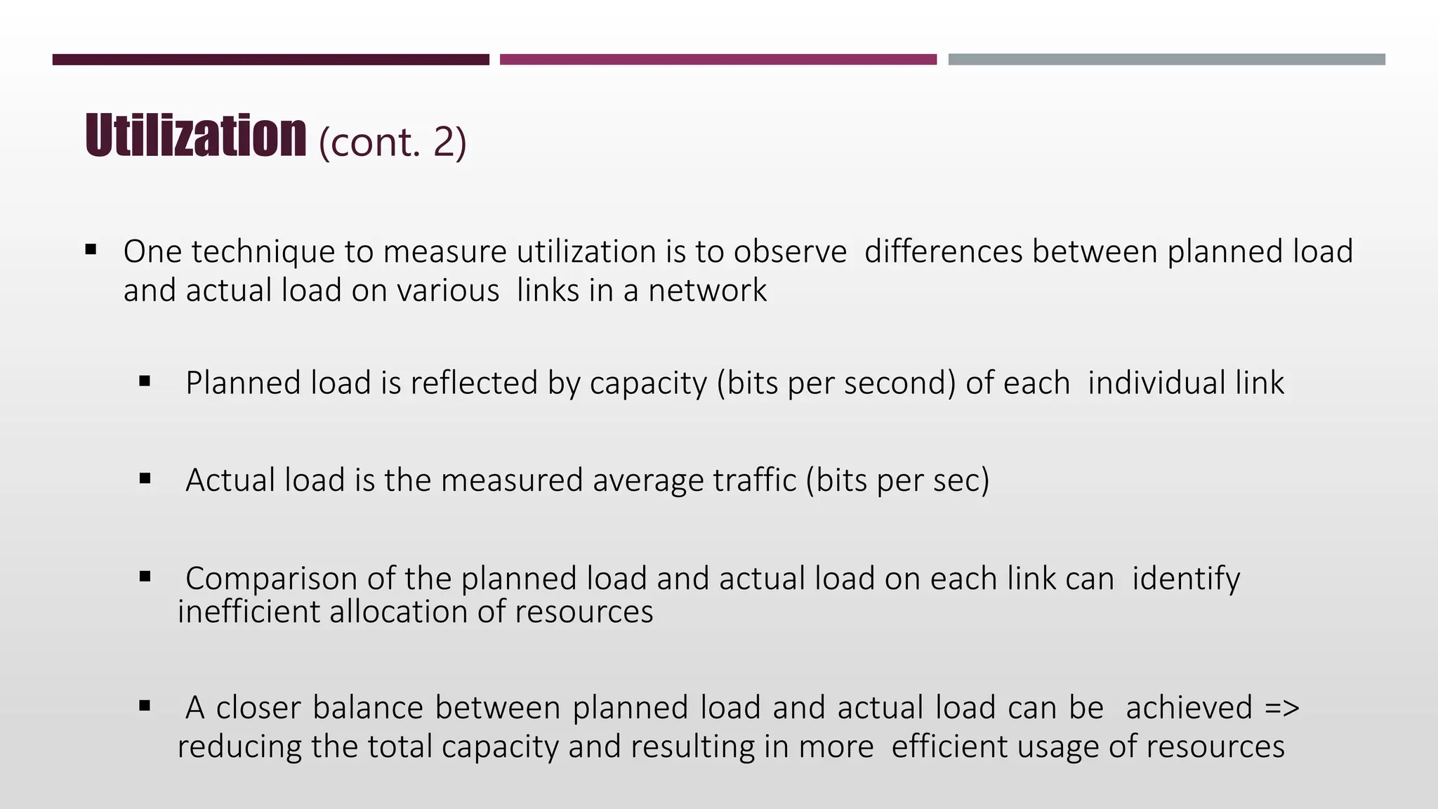  One technique to measure utilization is to observe differences between planned load
and actual load on various links in a network
 Planned load is reflected by capacity (bits per second) of each individual link
 Actual load is the measured average traffic (bits per sec)
 Comparison of the planned load and actual load on each link can identify
inefficient allocation of resources
 A closer balance between planned load and actual load can be achieved =>
reducing the total capacity and resulting in more efficient usage of resources
Utilization (cont. 2)
 