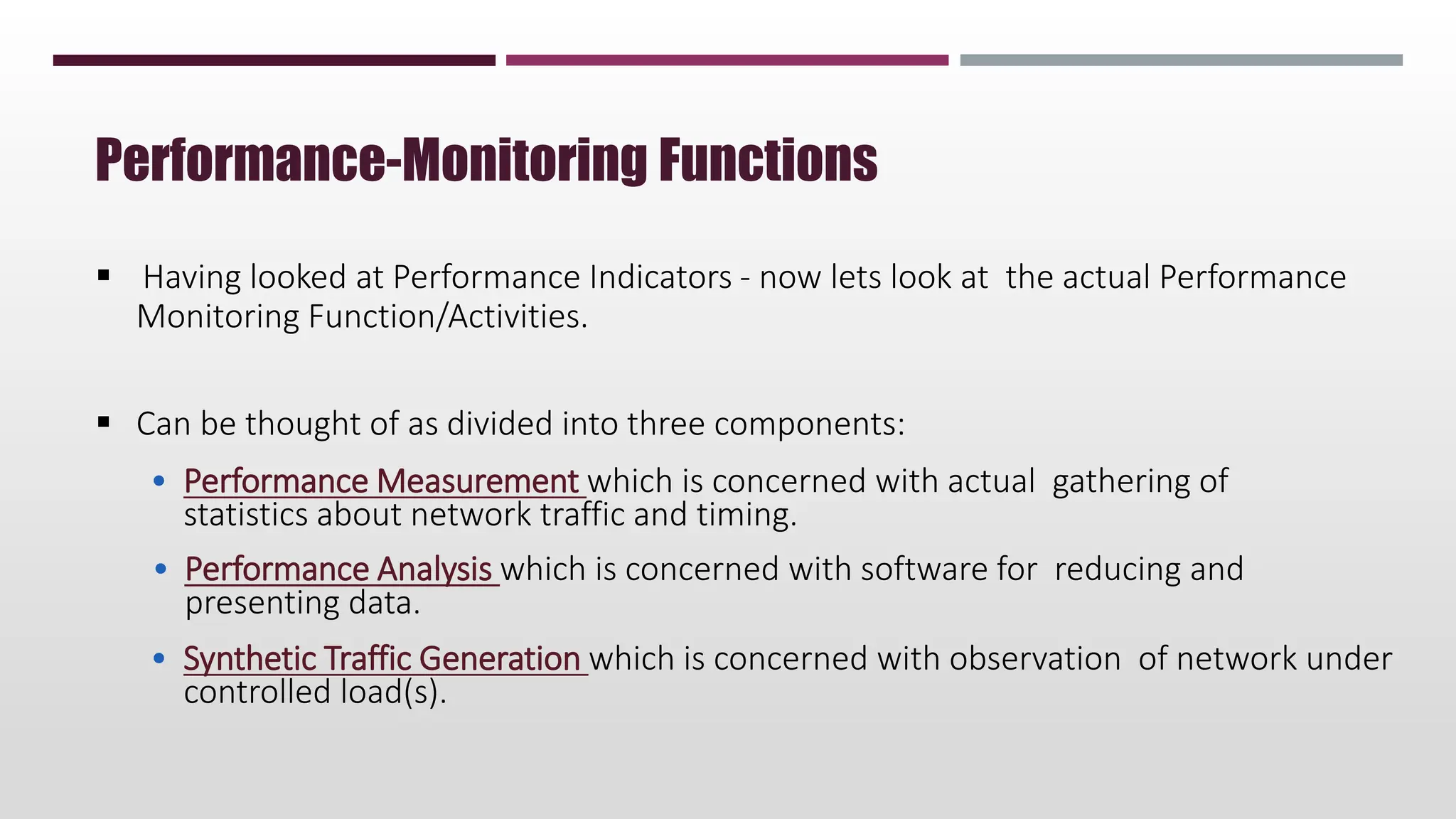  Having looked at Performance Indicators - now lets look at the actual Performance
Monitoring Function/Activities.
 Can be thought of as divided into three components:
• Performance Measurement which is concerned with actual gathering of
statistics about network traffic and timing.
• Performance Analysis which is concerned with software for reducing and
presenting data.
• Synthetic Traffic Generation which is concerned with observation of network under
controlled load(s).
Performance-Monitoring Functions
 