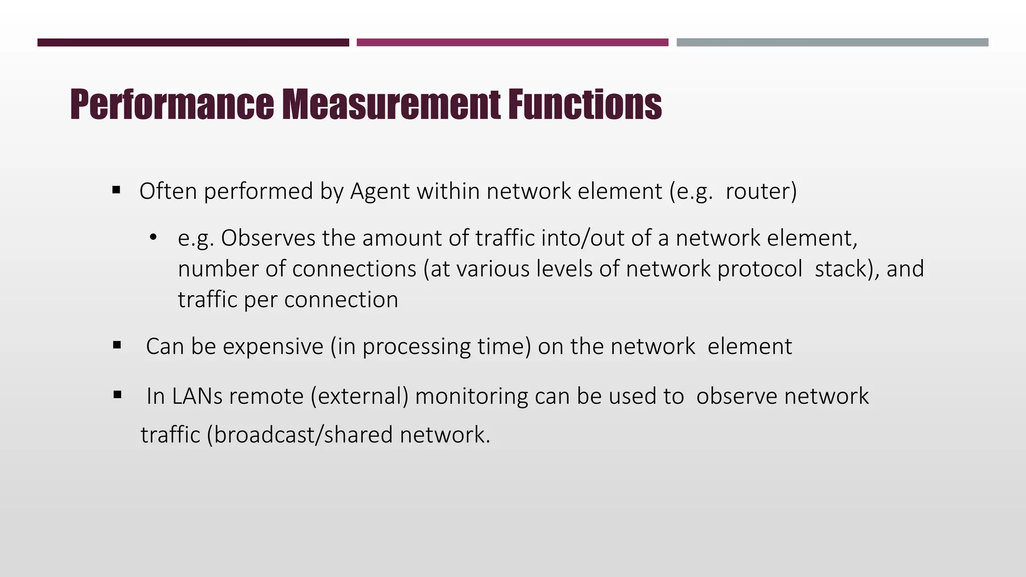  Often performed by Agent within network element (e.g. router)
• e.g. Observes the amount of traffic into/out of a network element,
number of connections (at various levels of network protocol stack), and
traffic per connection
 Can be expensive (in processing time) on the network element
 In LANs remote (external) monitoring can be used to observe network
traffic (broadcast/shared network.
Performance Measurement Functions
 