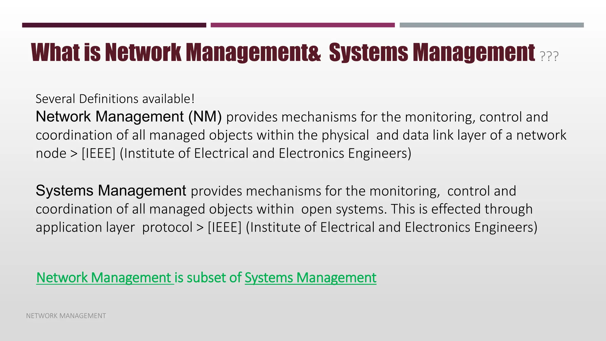 NETWORK MANAGEMENT
What is Network Management& Systems Management ???
Several Definitions available!
Network Management (NM) provides mechanisms for the monitoring, control and
coordination of all managed objects within the physical and data link layer of a network
node > [IEEE] (Institute of Electrical and Electronics Engineers)
Systems Management provides mechanisms for the monitoring, control and
coordination of all managed objects within open systems. This is effected through
application layer protocol > [IEEE] (Institute of Electrical and Electronics Engineers)
Network Management is subset of Systems Management
 