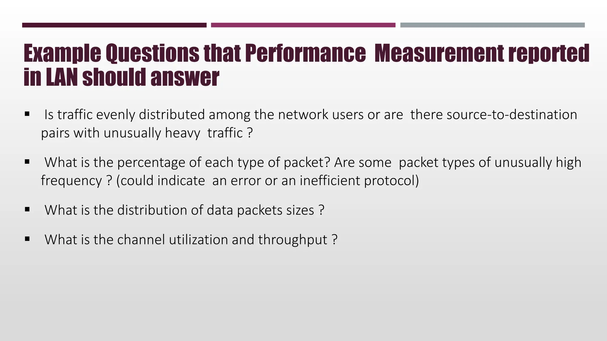  Is traffic evenly distributed among the network users or are there source-to-destination
pairs with unusually heavy traffic ?
 What is the percentage of each type of packet? Are some packet types of unusually high
frequency ? (could indicate an error or an inefficient protocol)
 What is the distribution of data packets sizes ?
 What is the channel utilization and throughput ?
Example Questions that Performance Measurement reported
in LAN should answer
 