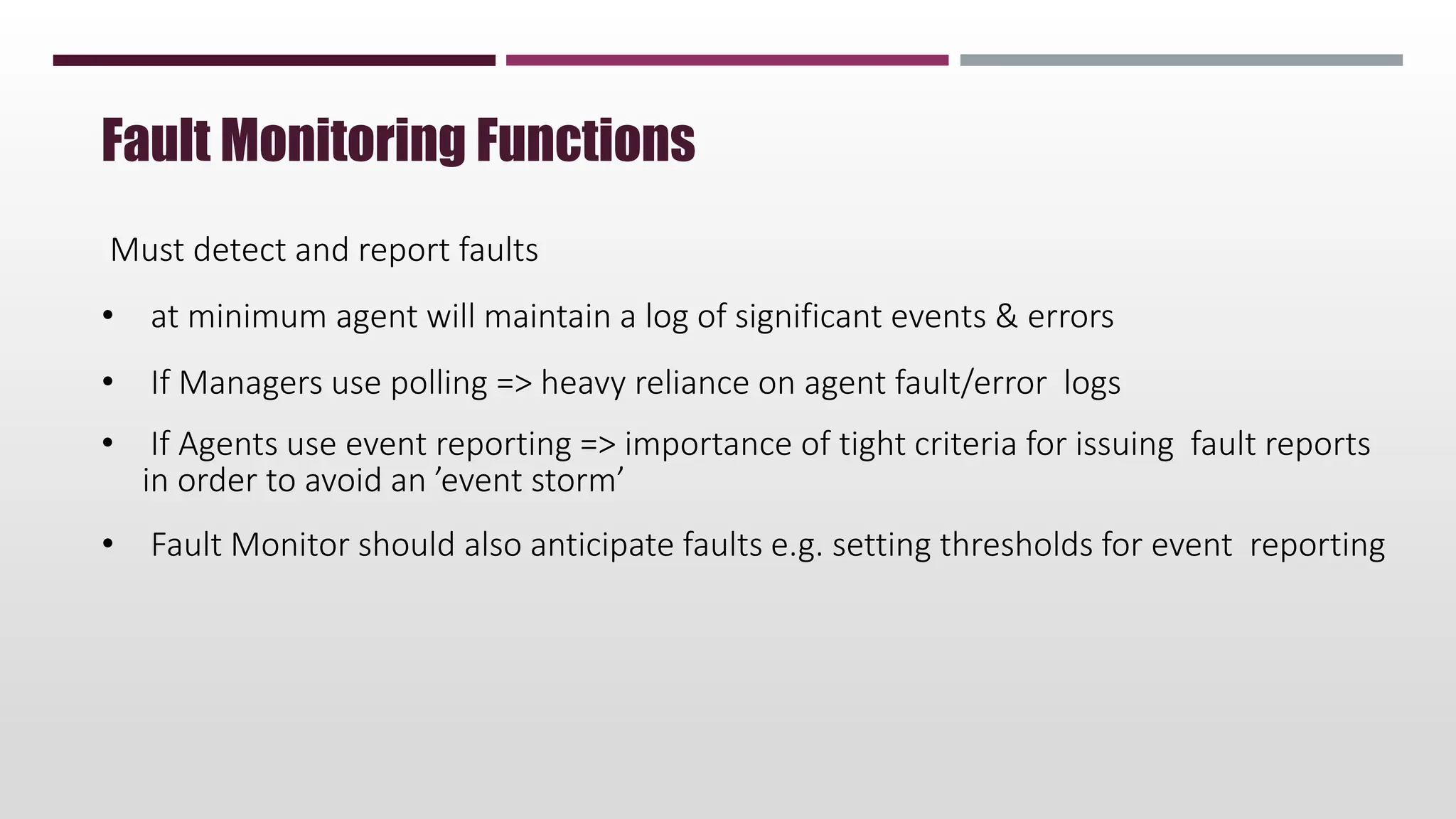 Must detect and report faults
• at minimum agent will maintain a log of significant events & errors
• If Managers use polling => heavy reliance on agent fault/error logs
• If Agents use event reporting => importance of tight criteria for issuing fault reports
in order to avoid an ’event storm’
• Fault Monitor should also anticipate faults e.g. setting thresholds for event reporting
Fault Monitoring Functions
 
