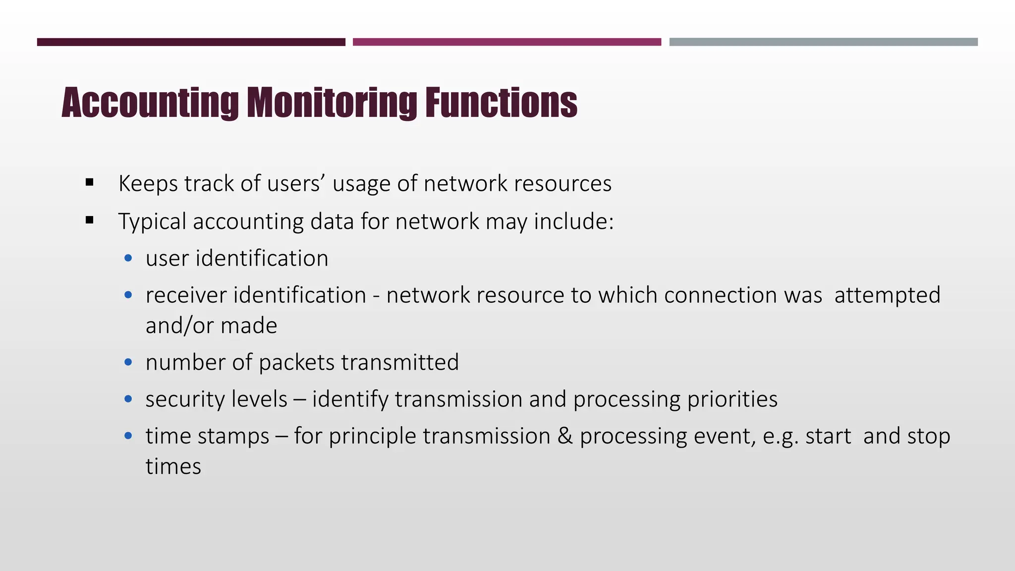  Keeps track of users’ usage of network resources
 Typical accounting data for network may include:
• user identification
• receiver identification - network resource to which connection was attempted
and/or made
• number of packets transmitted
• security levels – identify transmission and processing priorities
• time stamps – for principle transmission & processing event, e.g. start and stop
times
Accounting Monitoring Functions
 