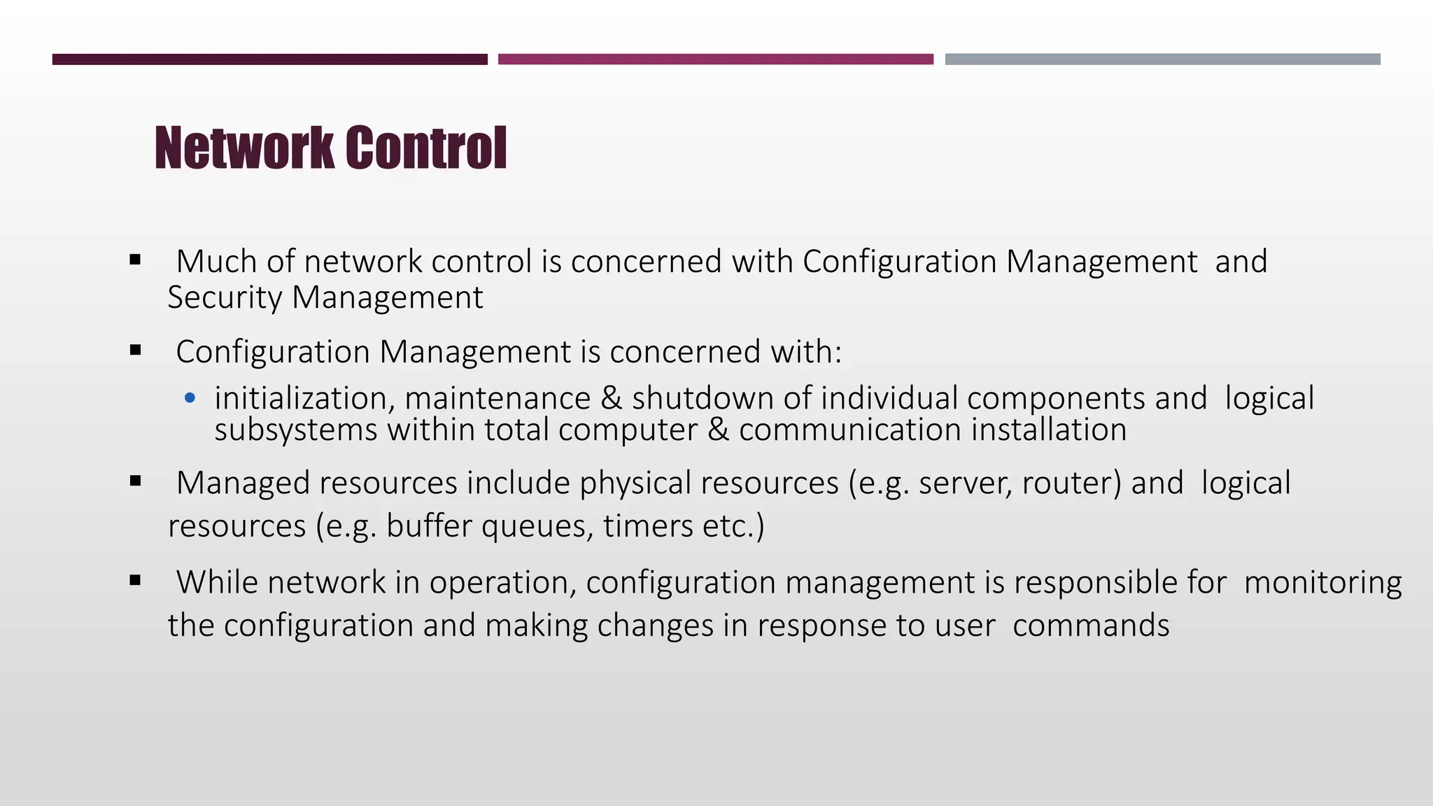  Much of network control is concerned with Configuration Management and
Security Management
 Configuration Management is concerned with:
• initialization, maintenance & shutdown of individual components and logical
subsystems within total computer & communication installation
 Managed resources include physical resources (e.g. server, router) and logical
resources (e.g. buffer queues, timers etc.)
 While network in operation, configuration management is responsible for monitoring
the configuration and making changes in response to user commands
Network Control
 