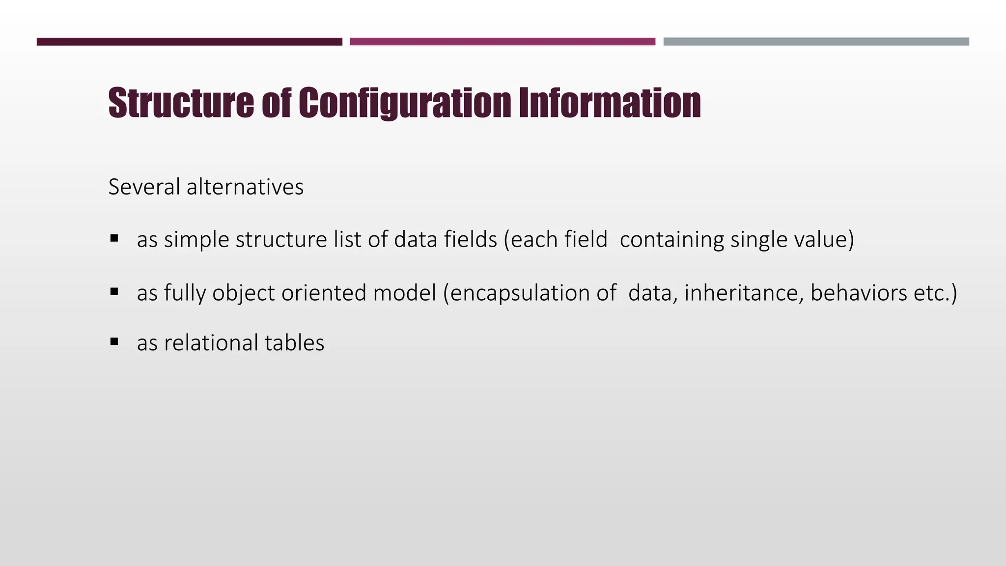 Several alternatives
 as simple structure list of data fields (each field containing single value)
 as fully object oriented model (encapsulation of data, inheritance, behaviors etc.)
 as relational tables
Structure of Configuration Information
 