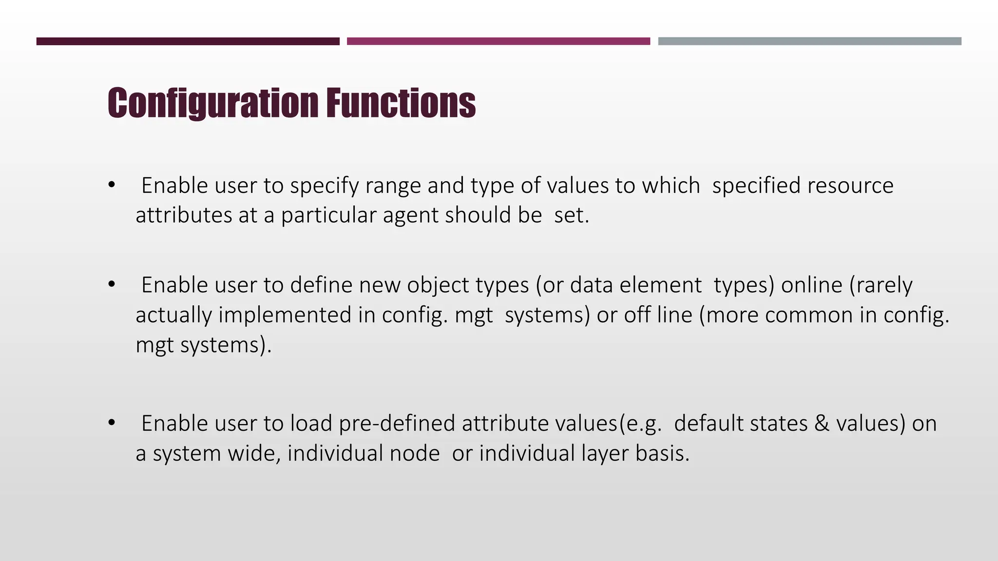 • Enable user to specify range and type of values to which specified resource
attributes at a particular agent should be set.
• Enable user to define new object types (or data element types) online (rarely
actually implemented in config. mgt systems) or off line (more common in config.
mgt systems).
• Enable user to load pre-defined attribute values(e.g. default states & values) on
a system wide, individual node or individual layer basis.
Configuration Functions
 