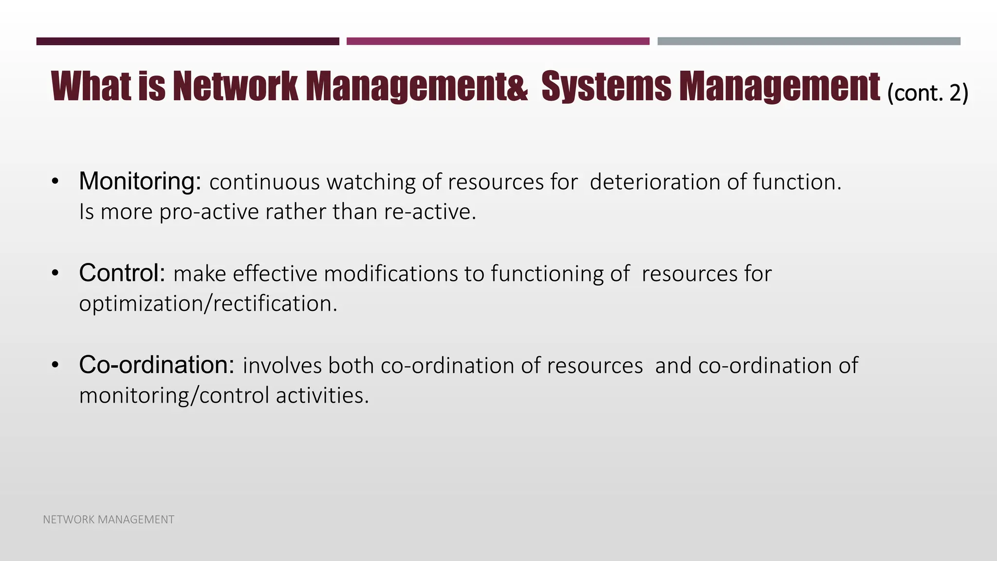 NETWORK MANAGEMENT
What is Network Management& Systems Management (cont. 2)
• Monitoring: continuous watching of resources for deterioration of function.
Is more pro-active rather than re-active.
• Control: make effective modifications to functioning of resources for
optimization/rectification.
• Co-ordination: involves both co-ordination of resources and co-ordination of
monitoring/control activities.
 