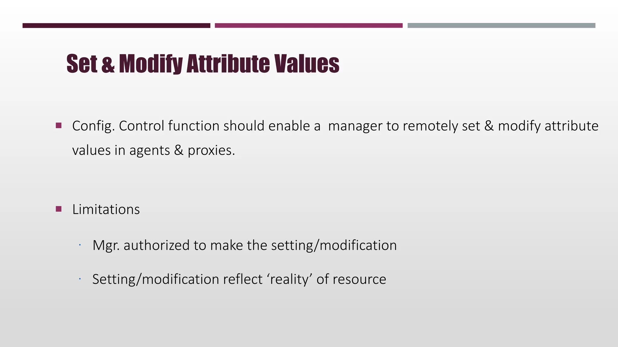  Config. Control function should enable a manager to remotely set & modify attribute
values in agents & proxies.
 Limitations
 Mgr. authorized to make the setting/modification
 Setting/modification reflect ‘reality’ of resource
Set & Modify Attribute Values
 