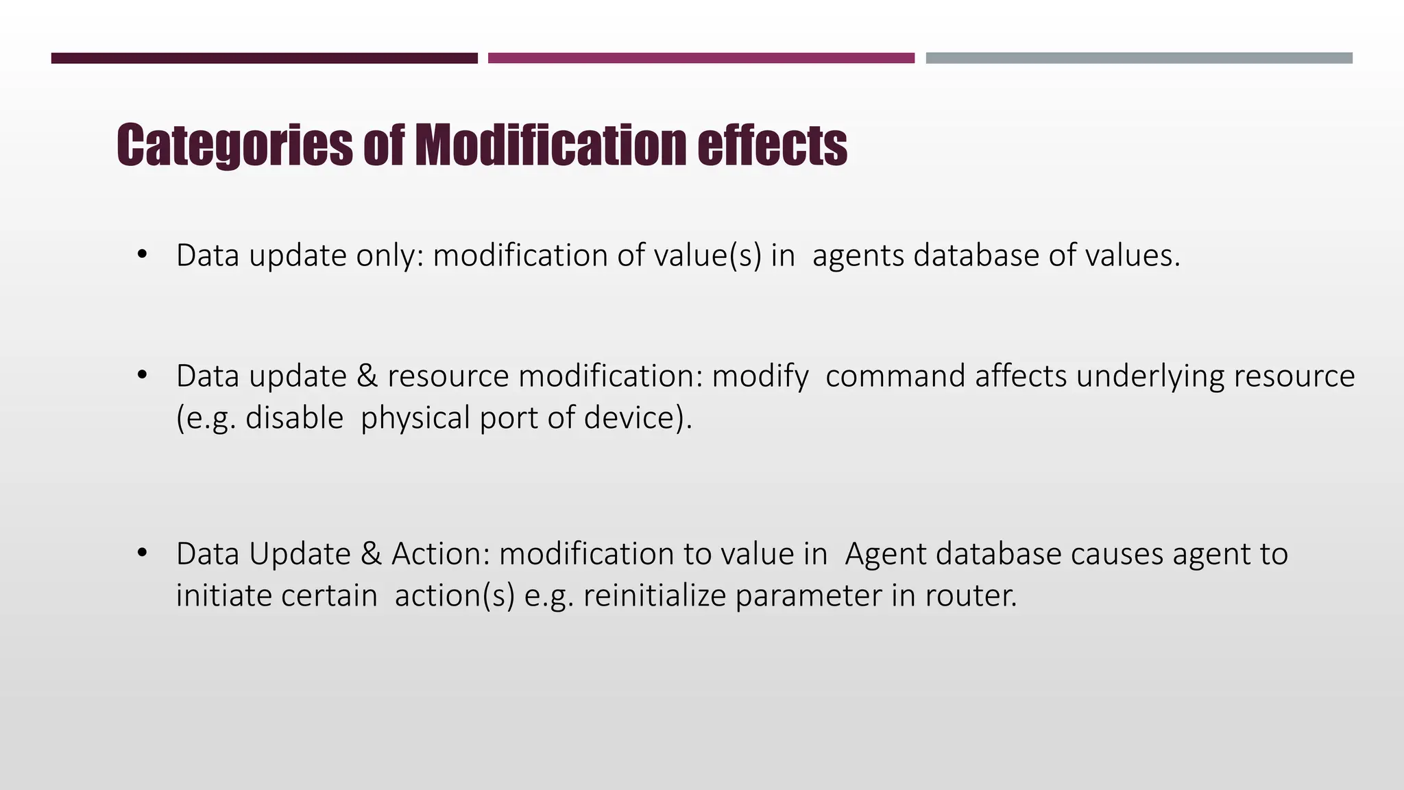 • Data update only: modification of value(s) in agents database of values.
• Data update & resource modification: modify command affects underlying resource
(e.g. disable physical port of device).
• Data Update & Action: modification to value in Agent database causes agent to
initiate certain action(s) e.g. reinitialize parameter in router.
Categories of Modification effects
 
