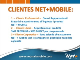 1 – Cliente Preferenziali – Sono i Rappresentanti
Esecutivi e acquisteranno all’ingrosso i prodotti
NET + MOBILE
2 – Cliente Liberi – Acquisteranno i prodotti
SMS PREMIUM e SMS DIRECT per uso personale
3 – Cliente Corporativo – Sono aziende che assumono
NET + Mobile per le campagne di pubblicità nazionale
o globale
 