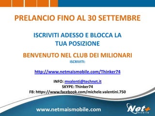 PRELANCIO FINO AL 30 SETTEMBRE
ISCRIVITI ADESSO E BLOCCA LA
TUA POSIZIONE
BENVENUTO NEL CLUB DEI MILIONARI
ISCRIVITI:
http://www.netmaismobile.com/Thinker74
INFO: mvalenti@technet.it
SKYPE: Thinker74
FB: https://www.facebook.com/michele.valentini.750
 