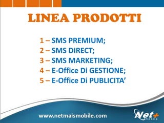 1 – SMS PREMIUM;
2 – SMS DIRECT;
3 – SMS MARKETING;
4 – E-Office Di GESTIONE;
5 – E-Office Di PUBLICITA’
LINEA PRODOTTI
 