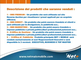 Descrizione dei prodotti che saranno venduti :
1 – SMS PREMIUM – Un prodotto che sarà utilizzato sul sito
Reverse Auction per visualizzare i prezzi applicati per un acquisto
efficace;
2 – SMS DIRECT – Un prodotto che potrà essrere rivenduto ai clienti e
sarà utilizzato per la divulgazione, la pubblicità ecc..
3 – SMS MARKETING – Un prodotto che potrà essere rivenduto a
imprese pubbliche o private,politici,liberi professionisti,autonomi ecc..
4 – E-Office de Gestione – Un prodotto che potrà essere rivenduto a
imprese pubbliche o private,politici,liberi professionisti,autonomi ecc..
5 – E-Office di Pubblicità- Prodotto principale NET + MOBILE sarà
venduto esclusivamente ai suoi Rappresentanti Esecutivi e sarà
disponibile in 3 versioni: EXECUTIVO, BUSINESS E TOP MASTER
 