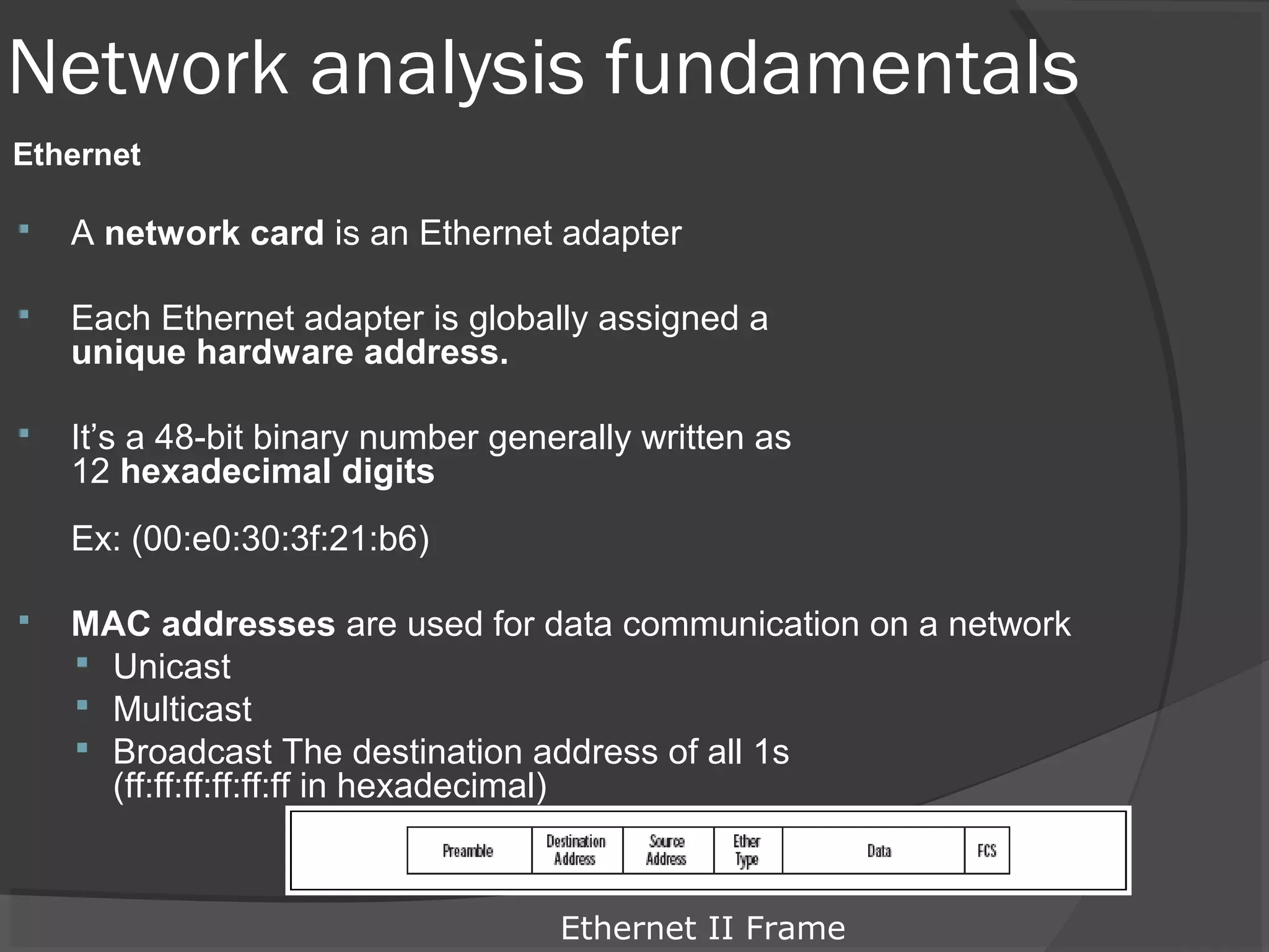 Network analysis fundamentals 
Ethernet 
 A network card is an Ethernet adapter 
 Each Ethernet adapter is globally assigned a 
unique hardware address. 
 It’s a 48-bit binary number generally written as 
12 hexadecimal digits 
Ex: (00:e0:30:3f:21:b6) 
 MAC addresses are used for data communication on a network 
 Unicast 
 Multicast 
 Broadcast The destination address of all 1s 
(ff:ff:ff:ff:ff:ff in hexadecimal) 
Ethernet II Frame 
 