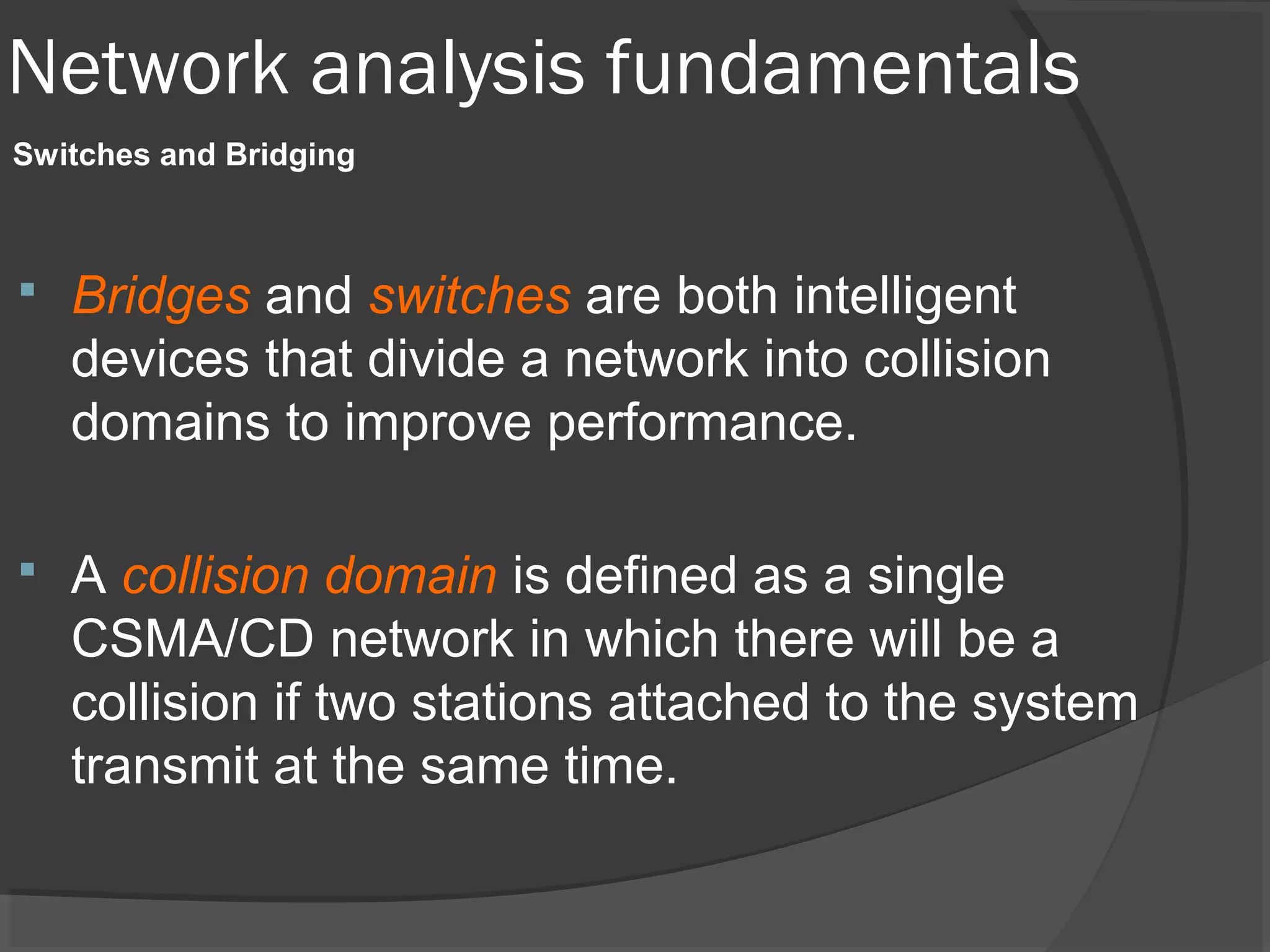 Network analysis fundamentals 
Switches and Bridging 
 Bridges and switches are both intelligent 
devices that divide a network into collision 
domains to improve performance. 
 A collision domain is defined as a single 
CSMA/CD network in which there will be a 
collision if two stations attached to the system 
transmit at the same time. 
 
