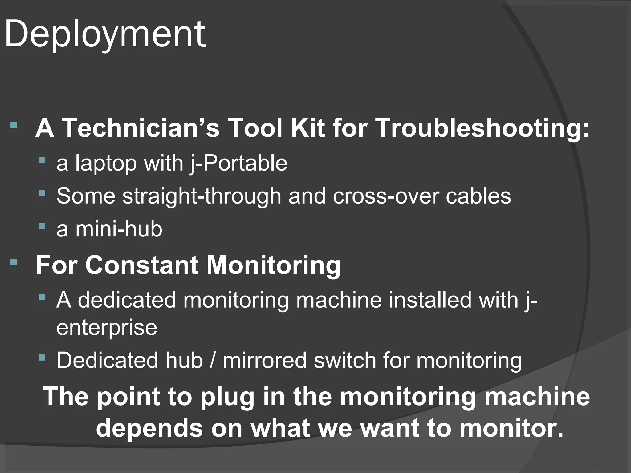Deployment 
 A Technician’s Tool Kit for Troubleshooting: 
 a laptop with j-Portable 
 Some straight-through and cross-over cables 
 a mini-hub 
 For Constant Monitoring 
 A dedicated monitoring machine installed with j-enterprise 
 Dedicated hub / mirrored switch for monitoring 
The point to plug in the monitoring machine 
depends on what we want to monitor. 
 