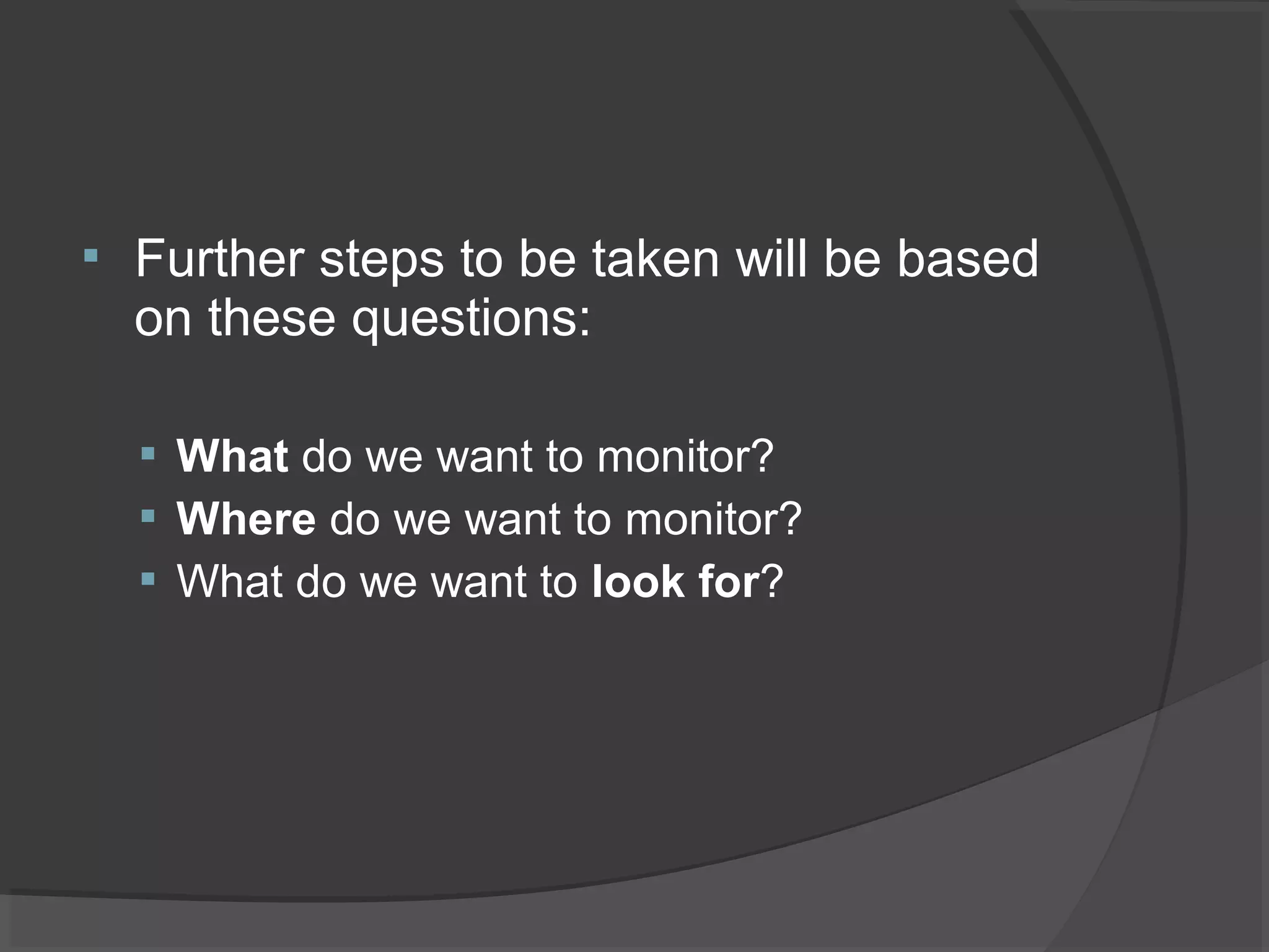  Further steps to be taken will be based 
on these questions: 
 What do we want to monitor? 
 Where do we want to monitor? 
 What do we want to look for? 
 