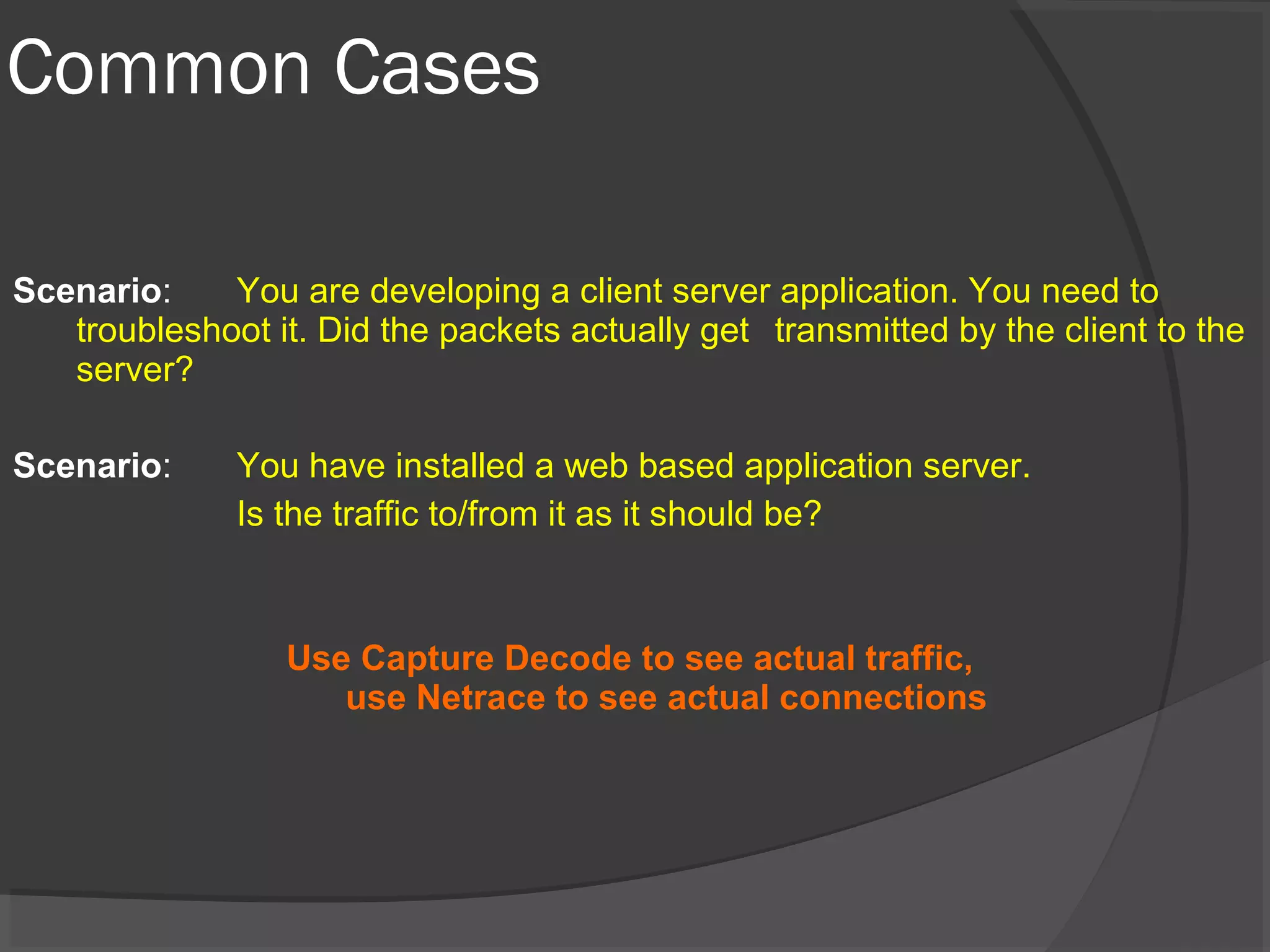 Common Cases 
Scenario: You are developing a client server application. You need to 
troubleshoot it. Did the packets actually get transmitted by the client to the 
server? 
Scenario: You have installed a web based application server. 
Is the traffic to/from it as it should be? 
Use Capture Decode to see actual traffic, 
use Netrace to see actual connections 
 