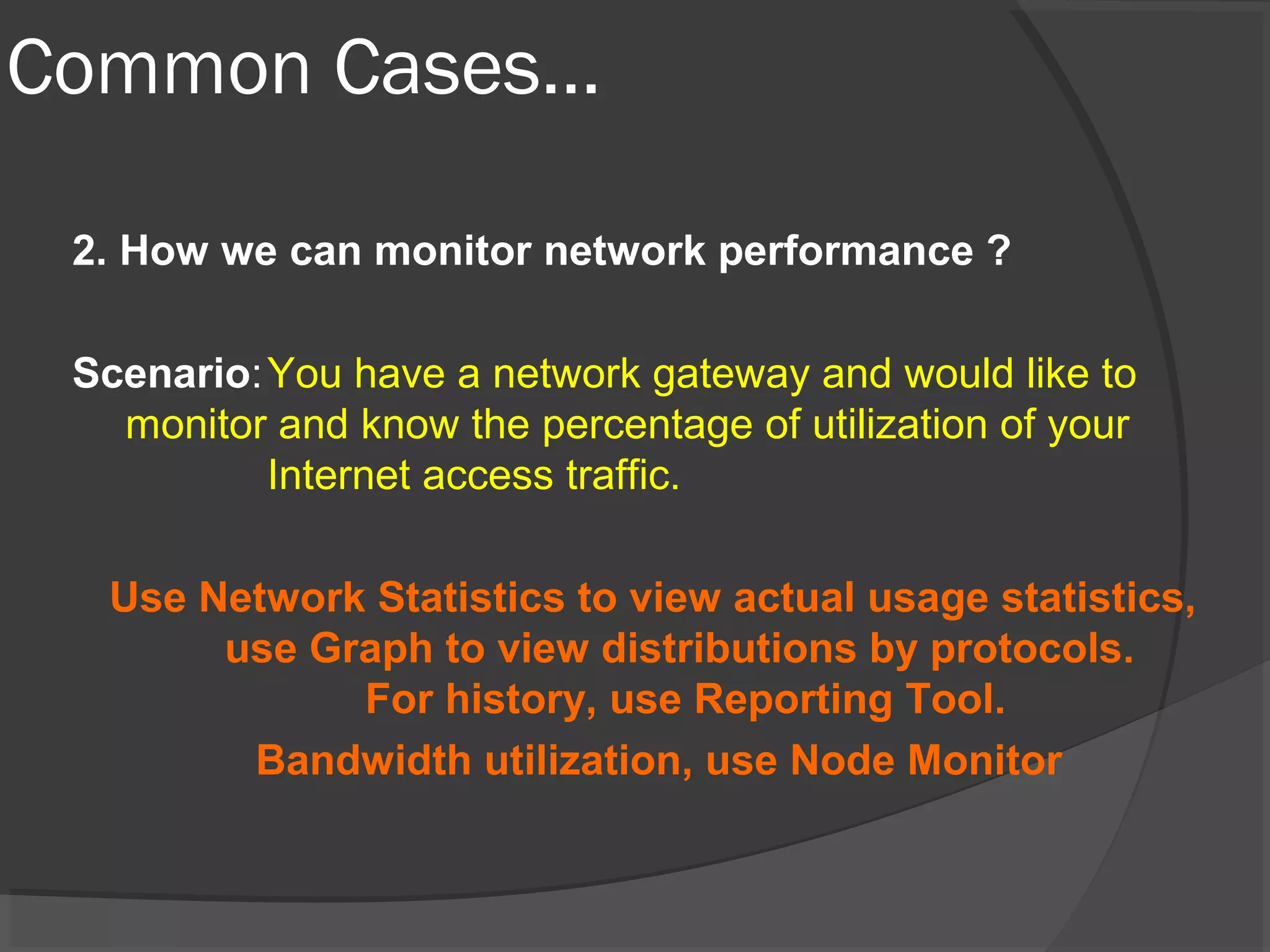 Common Cases… 
2. How we can monitor network performance ? 
Scenario:You have a network gateway and would like to 
monitor and know the percentage of utilization of your 
Internet access traffic. 
Use Network Statistics to view actual usage statistics, 
use Graph to view distributions by protocols. 
For history, use Reporting Tool. 
Bandwidth utilization, use Node Monitor 
 