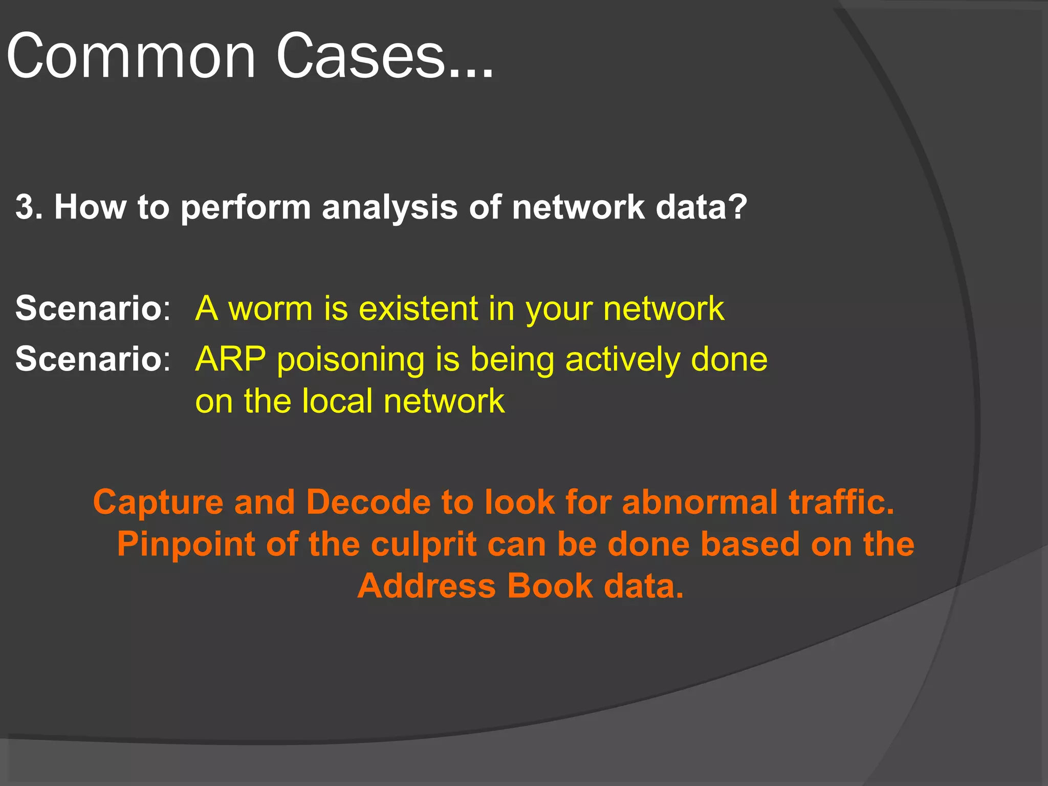 Common Cases… 
3. How to perform analysis of network data? 
Scenario: A worm is existent in your network 
Scenario: ARP poisoning is being actively done 
on the local network 
Capture and Decode to look for abnormal traffic. 
Pinpoint of the culprit can be done based on the 
Address Book data. 
 