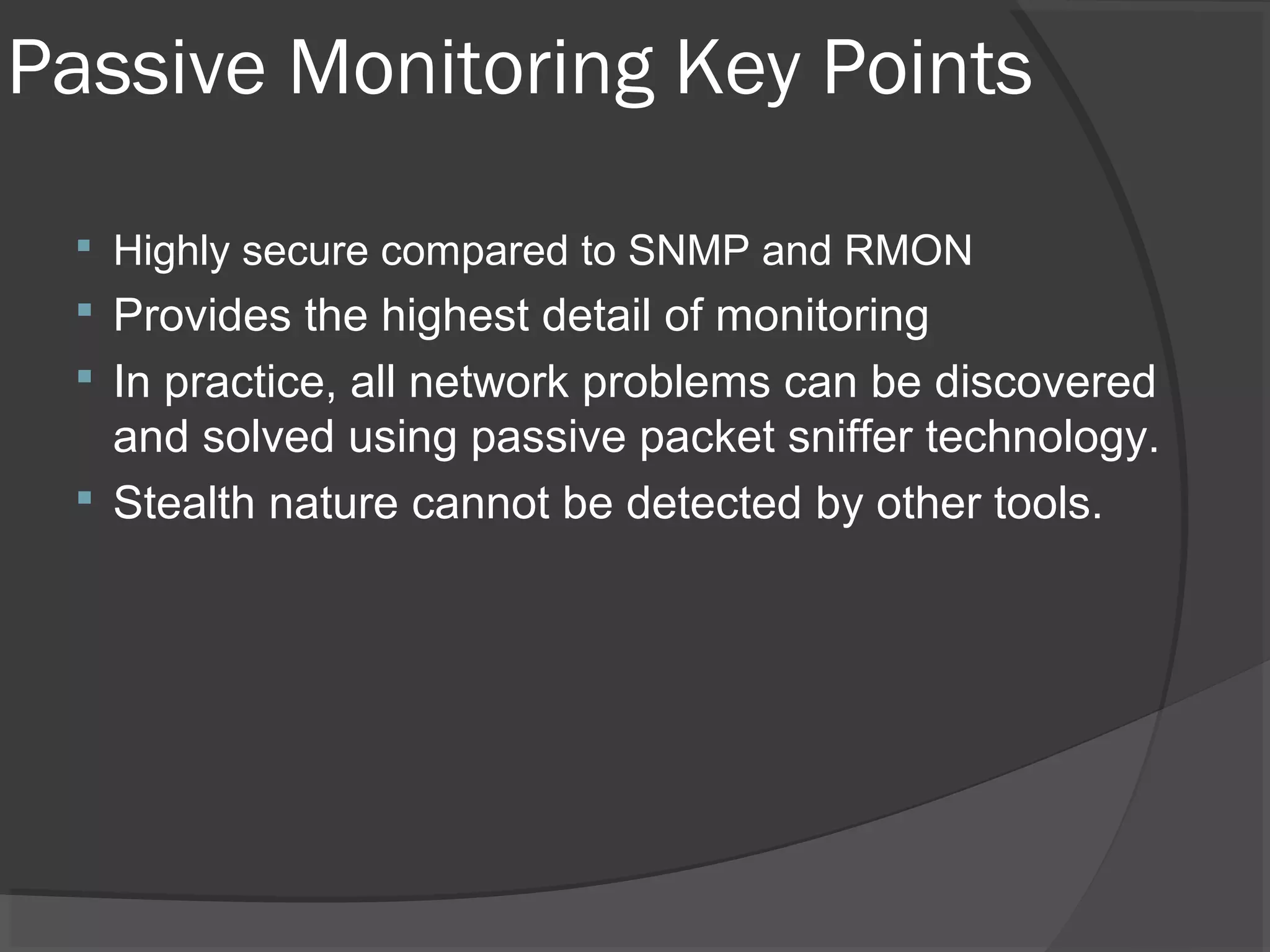 Passive Monitoring Key Points 
 Highly secure compared to SNMP and RMON 
 Provides the highest detail of monitoring 
 In practice, all network problems can be discovered 
and solved using passive packet sniffer technology. 
 Stealth nature cannot be detected by other tools. 
 