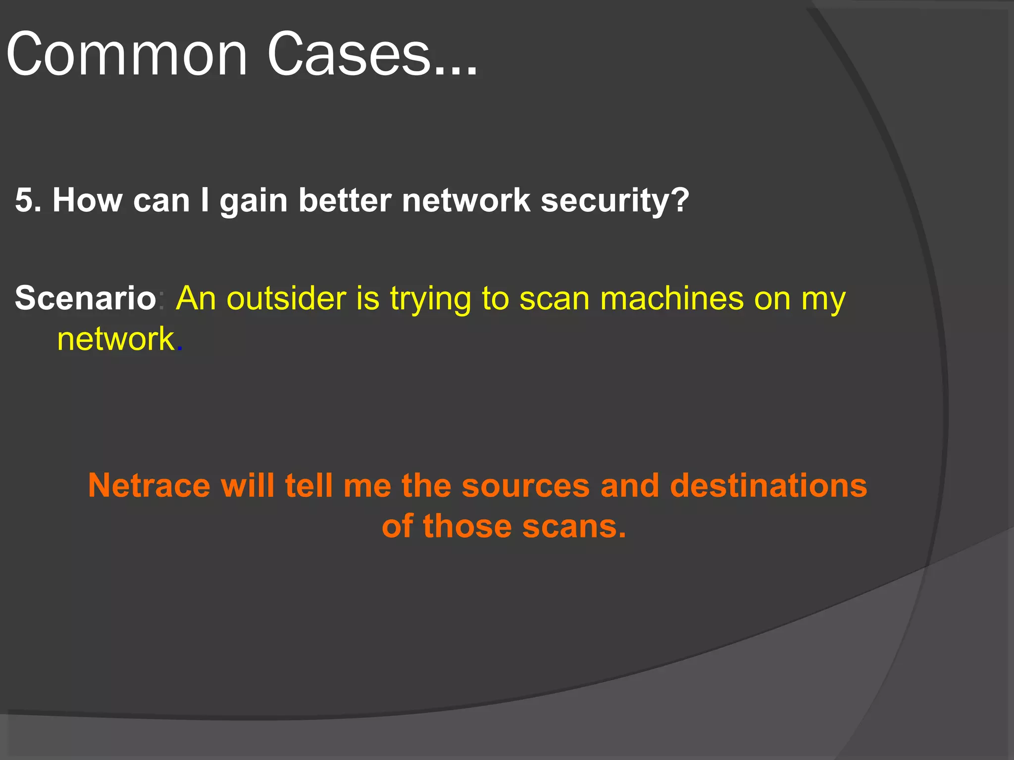 Common Cases… 
5. How can I gain better network security? 
Scenario: An outsider is trying to scan machines on my 
network. 
Netrace will tell me the sources and destinations 
of those scans. 
 