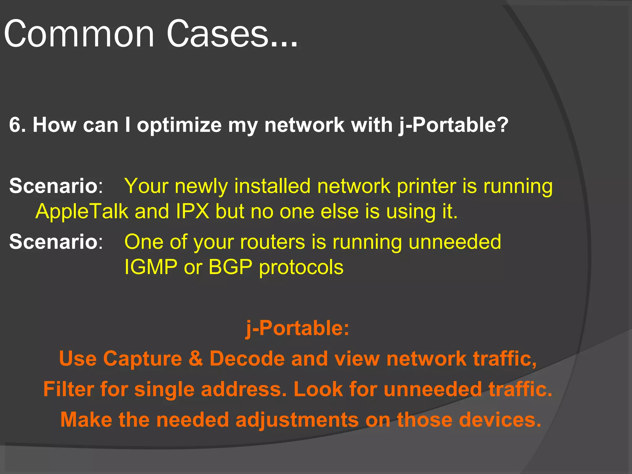 Common Cases… 
6. How can I optimize my network with j-Portable? 
Scenario: Your newly installed network printer is running 
AppleTalk and IPX but no one else is using it. 
Scenario: One of your routers is running unneeded 
IGMP or BGP protocols 
j-Portable: 
Use Capture & Decode and view network traffic, 
Filter for single address. Look for unneeded traffic. 
Make the needed adjustments on those devices. 
 