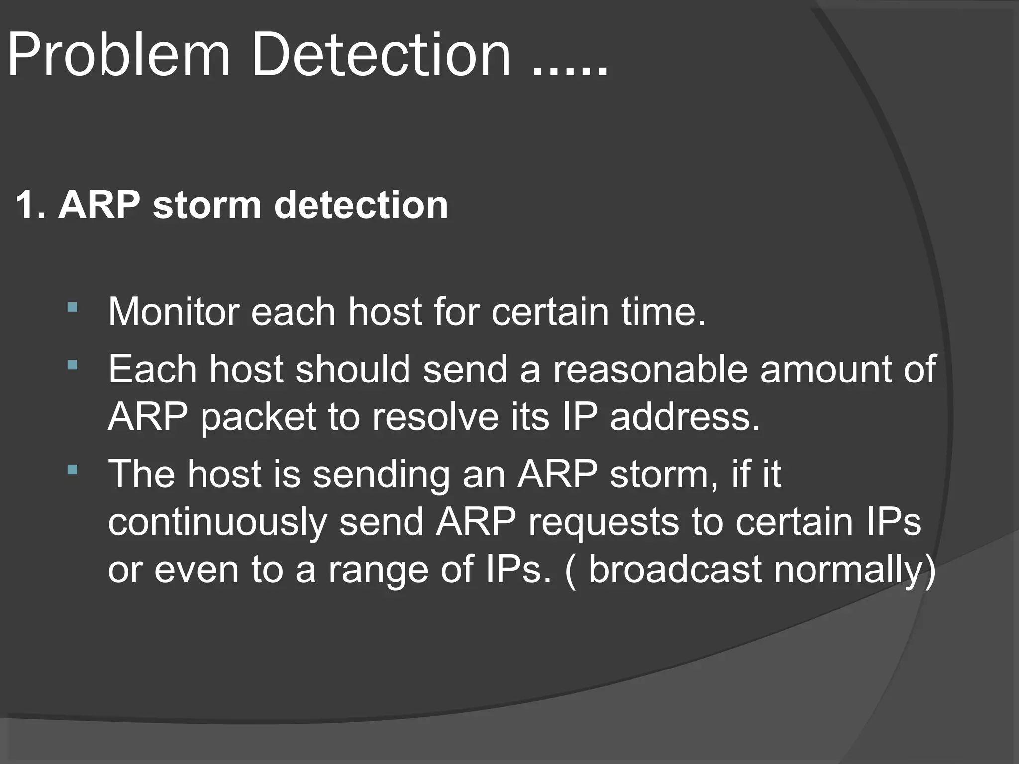 Problem Detection ….. 
1. ARP storm detection 
 Monitor each host for certain time. 
 Each host should send a reasonable amount of 
ARP packet to resolve its IP address. 
 The host is sending an ARP storm, if it 
continuously send ARP requests to certain IPs 
or even to a range of IPs. ( broadcast normally) 
 