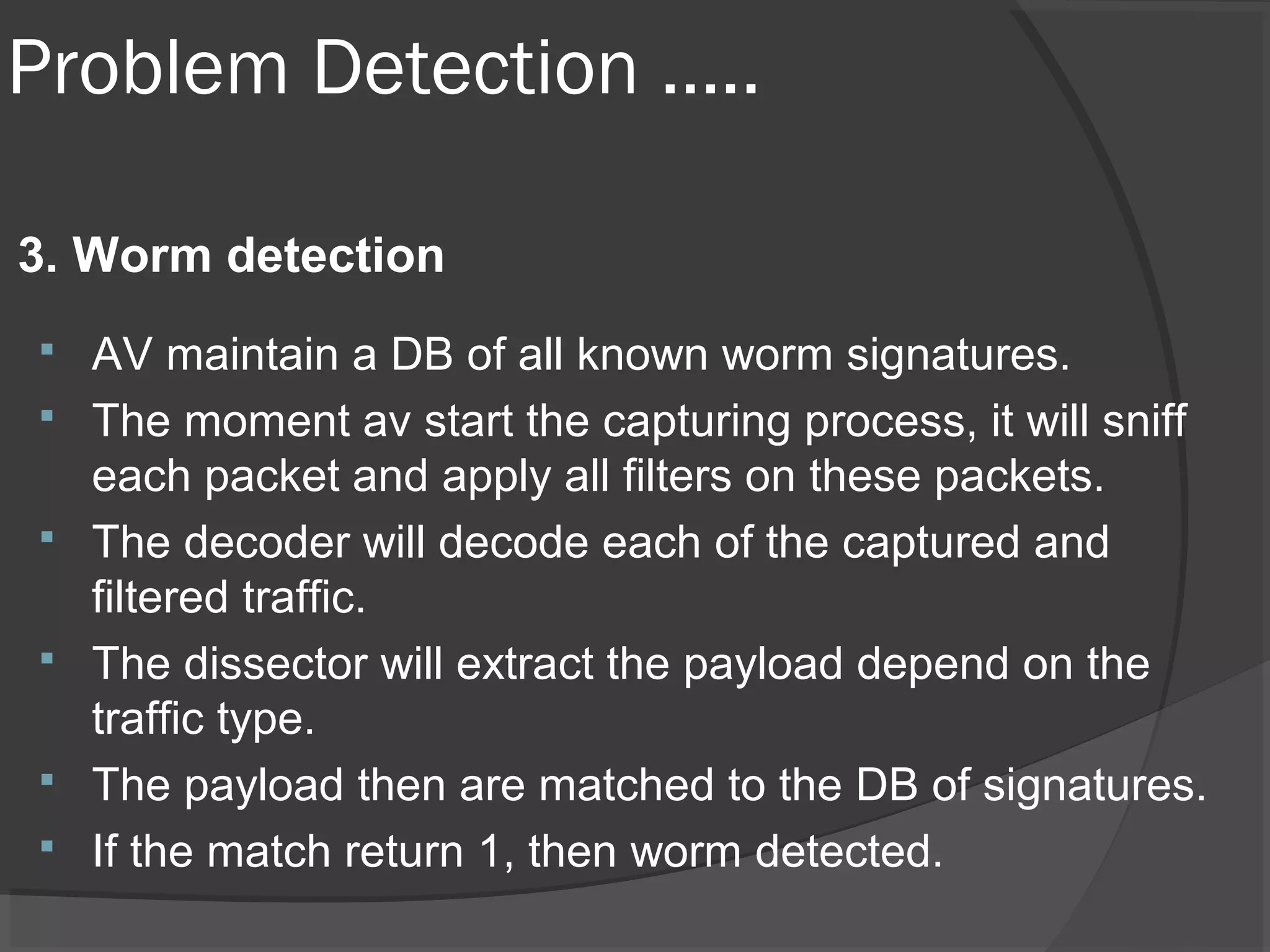 Problem Detection ….. 
3. Worm detection 
 AV maintain a DB of all known worm signatures. 
 The moment av start the capturing process, it will sniff 
each packet and apply all filters on these packets. 
 The decoder will decode each of the captured and 
filtered traffic. 
 The dissector will extract the payload depend on the 
traffic type. 
 The payload then are matched to the DB of signatures. 
 If the match return 1, then worm detected. 
 