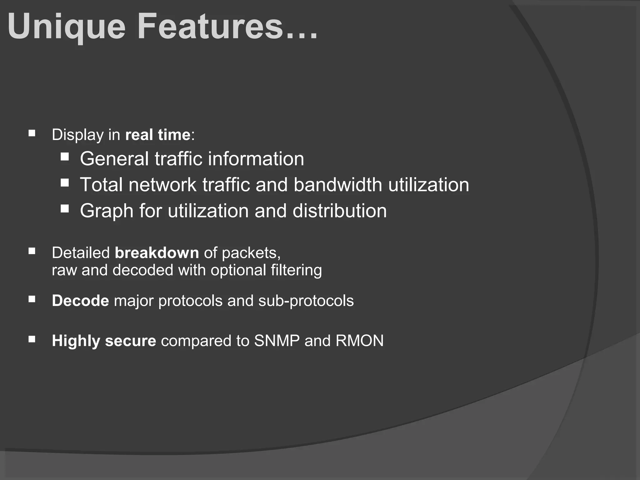 Unique Features… 
 Display in real time: 
 General traffic information 
 Total network traffic and bandwidth utilization 
 Graph for utilization and distribution 
 Detailed breakdown of packets, 
raw and decoded with optional filtering 
 Decode major protocols and sub-protocols 
 Highly secure compared to SNMP and RMON 
 