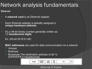 Network analysis fundamentals 
Ethernet 
 A network card is an Ethernet adapter 
 Each Ethernet adapter is globally assigned a 
unique hardware address. 
 It’s a 48-bit binary number generally written as 
12 hexadecimal digits 
Ex: (00:e0:30:3f:21:b6) 
 MAC addresses are used for data communication on a network 
 Unicast 
 Multicast 
 Broadcast The destination address of all 1s 
(ff:ff:ff:ff:ff:ff in hexadecimal) 
Ethernet II Frame 
 