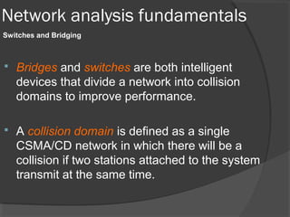 Network analysis fundamentals 
Switches and Bridging 
 Bridges and switches are both intelligent 
devices that divide a network into collision 
domains to improve performance. 
 A collision domain is defined as a single 
CSMA/CD network in which there will be a 
collision if two stations attached to the system 
transmit at the same time. 
 