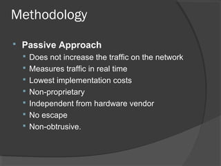 Methodology 
 Passive Approach 
 Does not increase the traffic on the network 
 Measures traffic in real time 
 Lowest implementation costs 
 Non-proprietary 
 Independent from hardware vendor 
 No escape 
 Non-obtrusive. 
 