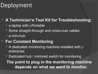 Deployment 
 A Technician’s Tool Kit for Troubleshooting: 
 a laptop with j-Portable 
 Some straight-through and cross-over cables 
 a mini-hub 
 For Constant Monitoring 
 A dedicated monitoring machine installed with j-enterprise 
 Dedicated hub / mirrored switch for monitoring 
The point to plug in the monitoring machine 
depends on what we want to monitor. 
 