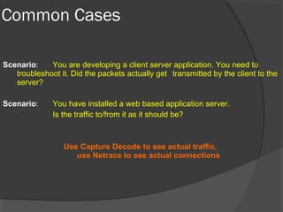 Common Cases 
Scenario: You are developing a client server application. You need to 
troubleshoot it. Did the packets actually get transmitted by the client to the 
server? 
Scenario: You have installed a web based application server. 
Is the traffic to/from it as it should be? 
Use Capture Decode to see actual traffic, 
use Netrace to see actual connections 
 