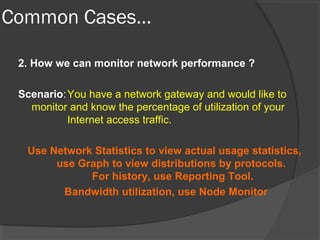 Common Cases… 
2. How we can monitor network performance ? 
Scenario:You have a network gateway and would like to 
monitor and know the percentage of utilization of your 
Internet access traffic. 
Use Network Statistics to view actual usage statistics, 
use Graph to view distributions by protocols. 
For history, use Reporting Tool. 
Bandwidth utilization, use Node Monitor 
 