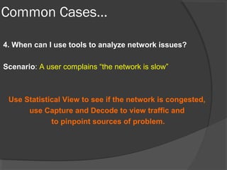 Common Cases… 
4. When can I use tools to analyze network issues? 
Scenario: A user complains “the network is slow” 
Use Statistical View to see if the network is congested, 
use Capture and Decode to view traffic and 
to pinpoint sources of problem. 
 