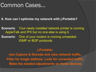Common Cases… 
6. How can I optimize my network with j-Portable? 
Scenario: Your newly installed network printer is running 
AppleTalk and IPX but no one else is using it. 
Scenario: One of your routers is running unneeded 
IGMP or BGP protocols 
j-Portable: 
Use Capture & Decode and view network traffic, 
Filter for single address. Look for unneeded traffic. 
Make the needed adjustments on those devices. 
 