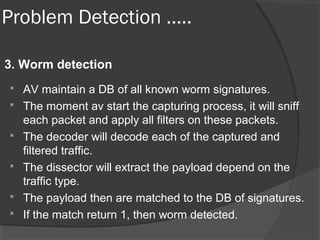 Problem Detection ….. 
3. Worm detection 
 AV maintain a DB of all known worm signatures. 
 The moment av start the capturing process, it will sniff 
each packet and apply all filters on these packets. 
 The decoder will decode each of the captured and 
filtered traffic. 
 The dissector will extract the payload depend on the 
traffic type. 
 The payload then are matched to the DB of signatures. 
 If the match return 1, then worm detected. 
 