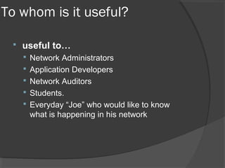 To whom is it useful? 
 useful to… 
 Network Administrators 
 Application Developers 
 Network Auditors 
 Students. 
 Everyday “Joe” who would like to know 
what is happening in his network 
 